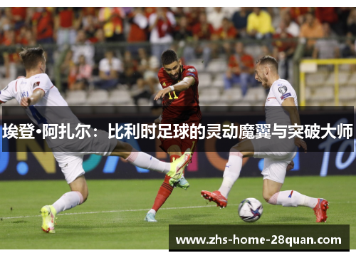 埃登·阿扎尔：比利时足球的灵动魔翼与突破大师