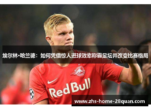 埃尔林·哈兰德：如何凭借惊人进球效率称霸足坛并改变比赛格局