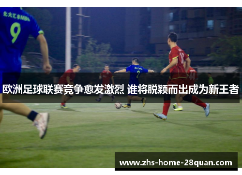 欧洲足球联赛竞争愈发激烈 谁将脱颖而出成为新王者