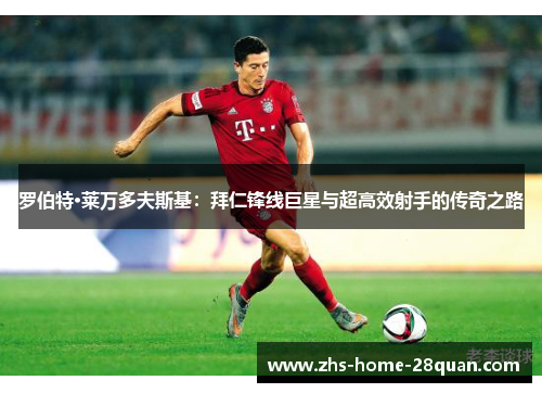 罗伯特·莱万多夫斯基：拜仁锋线巨星与超高效射手的传奇之路